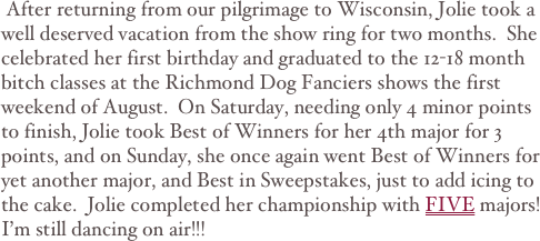  After returning from our pilgrimage to Wisconsin, Jolie took a well deserved vacation from the show ring for two months.  She celebrated her first birthday and graduated to the 12-18 month bitch classes at the Richmond Dog Fanciers shows the first weekend of August.  On Saturday, needing only 4 minor points to finish, Jolie took Best of Winners for her 4th major for 3 points, and on Sunday, she once again went Best of Winners for yet another major, and Best in Sweepstakes, just to add icing to the cake.  Jolie completed her championship with FIVE majors!
I’m still dancing on air!!!